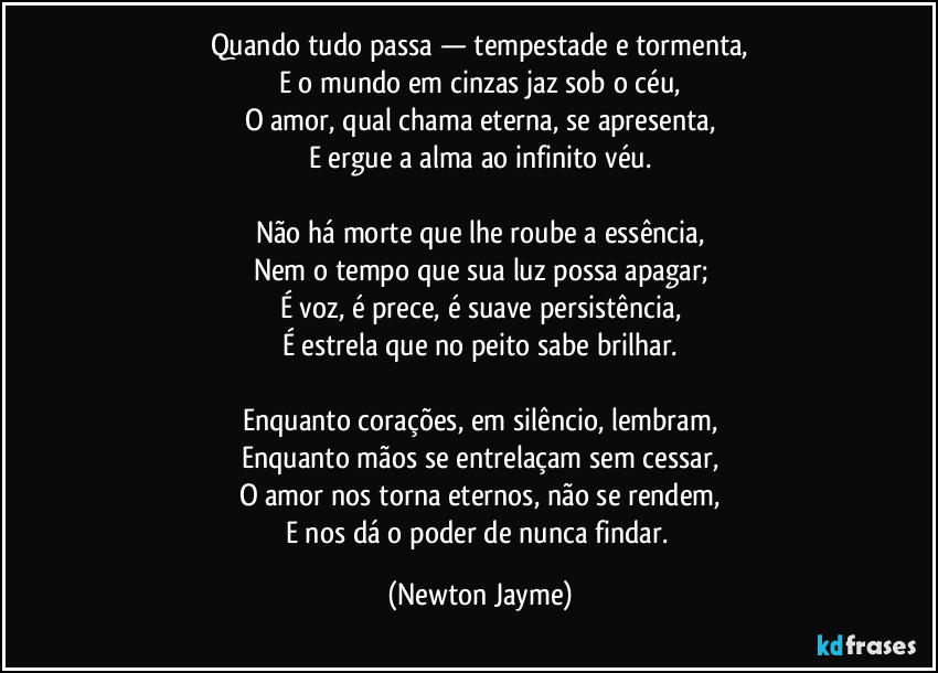 Quando tudo passa — tempestade e tormenta,
E o mundo em cinzas jaz sob o céu,
O amor, qual chama eterna, se apresenta,
E ergue a alma ao infinito véu.
Não há morte que lhe roube a essência,
Nem o tempo que sua luz possa apagar;
É voz, é prece, é suave persistência,
É estrela que no peito sabe brilhar.
Enquanto corações, em silêncio, lembram,
Enquanto mãos se entrelaçam sem cessar,
O amor nos torna eternos, não se rendem,
E nos dá o poder de nunca findar. (Newton Jayme)