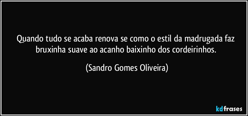 Quando tudo se acaba renova se como o estil da madrugada faz bruxinha suave ao acanho baixinho dos cordeirinhos. (Sandro Gomes Oliveira)