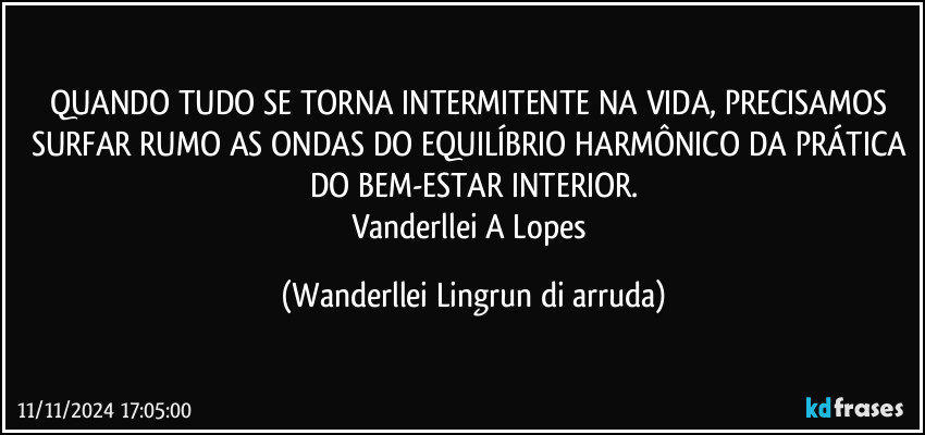 QUANDO TUDO SE TORNA INTERMITENTE NA VIDA, PRECISAMOS SURFAR RUMO AS ONDAS DO EQUILÍBRIO HARMÔNICO DA PRÁTICA DO BEM-ESTAR INTERIOR.
Vanderllei A Lopes (Wanderllei Lingrun di arruda)