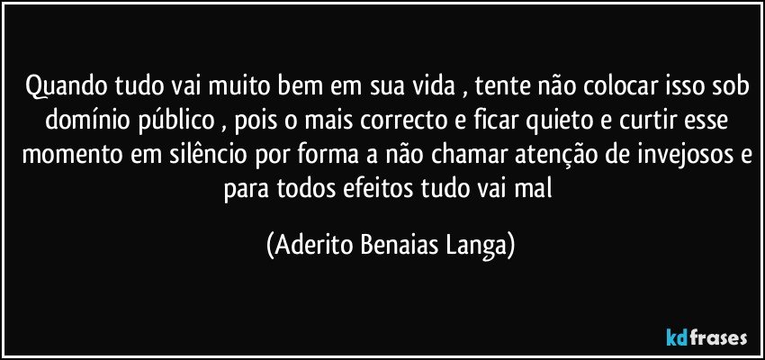 Quando tudo vai muito bem em sua vida , tente não colocar isso sob domínio público , pois o mais correcto e ficar quieto e curtir esse momento em silêncio por forma a não chamar atenção de invejosos e para todos efeitos tudo vai mal (Aderito Benaias Langa)