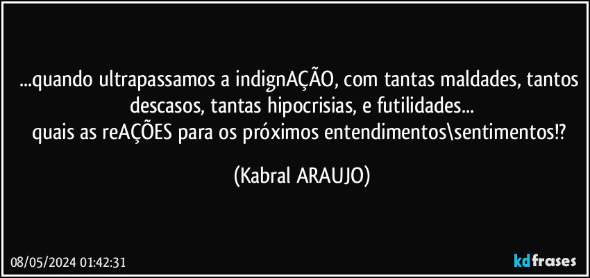 ...quando ultrapassamos a indignAÇÃO, com tantas maldades, tantos descasos, tantas hipocrisias, e futilidades...
quais as reAÇÕES para os próximos entendimentos\sentimentos!? (KABRAL ARAUJO)