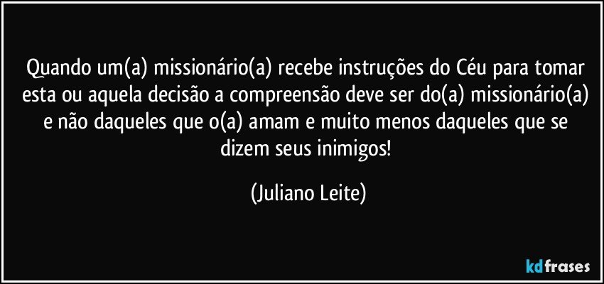 Quando um(a) missionário(a) recebe instruções do Céu para tomar esta ou aquela decisão a compreensão deve ser do(a) missionário(a) e não daqueles que o(a) amam e muito menos daqueles que se dizem seus inimigos! (Juliano Leite)