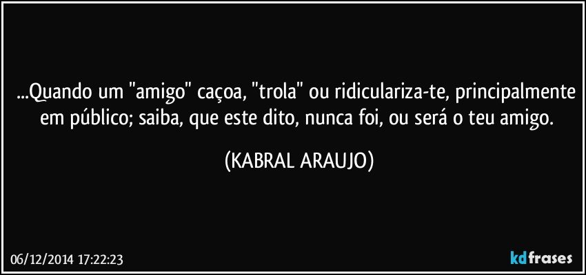 ...Quando um "amigo" caçoa, "trola" ou ridiculariza-te, principalmente em público; saiba, que este dito, nunca foi, ou será o teu amigo. (KABRAL ARAUJO)