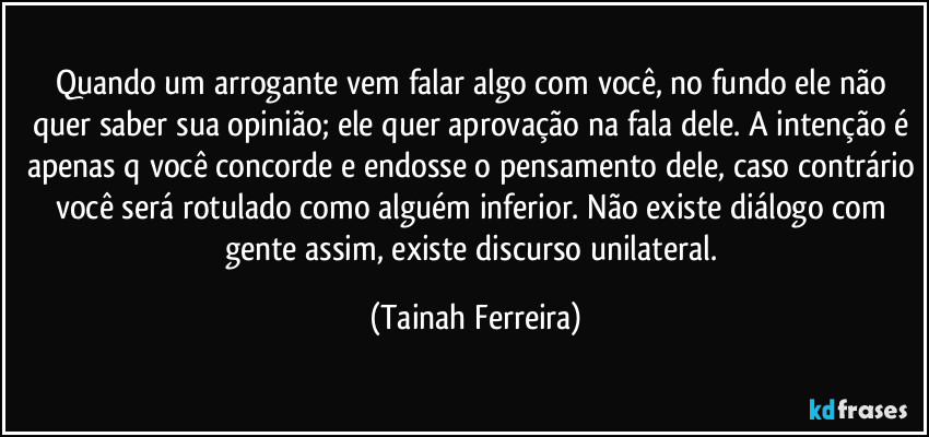 Quando um arrogante vem falar algo com você, no fundo ele não quer saber sua opinião; ele quer aprovação na fala dele. A intenção é apenas q você concorde e endosse o pensamento dele, caso contrário você será rotulado como alguém inferior. Não existe diálogo com gente assim, existe discurso unilateral. (Tainah Ferreira)