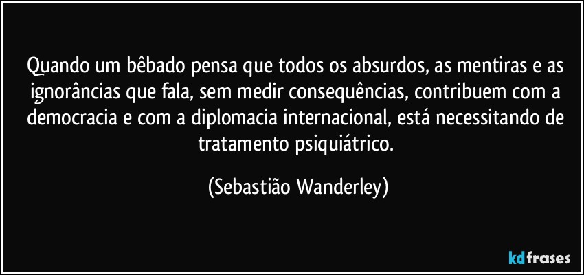 Quando um bêbado pensa que todos os absurdos, as mentiras e as ignorâncias que fala, sem medir consequências, contribuem com a democracia e com a diplomacia internacional, está necessitando de tratamento psiquiátrico. (Sebastião Wanderley)