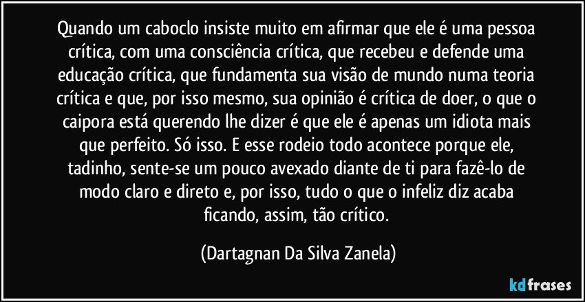 Quando um caboclo insiste muito em afirmar que ele é uma pessoa crítica, com uma consciência crítica, que recebeu e defende uma educação crítica, que fundamenta sua visão de mundo numa teoria crítica e que, por isso mesmo, sua opinião é crítica de doer, o que o caipora está querendo lhe dizer é que ele é apenas um idiota mais que perfeito. Só isso. E esse rodeio todo acontece porque ele, tadinho, sente-se um pouco avexado diante de ti para fazê-lo de modo claro e direto e, por isso, tudo o que o infeliz diz acaba ficando, assim, tão crítico. (Dartagnan Da Silva Zanela)