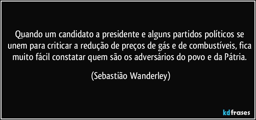 Quando um candidato a presidente e alguns partidos políticos se unem para criticar a redução de preços de gás e de combustíveis, fica muito fácil constatar quem são os adversários do povo e da Pátria. (Sebastião Wanderley)