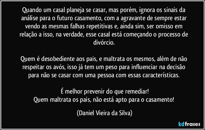 Quando um casal planeja se casar, mas porém, ignora os sinais da análise para o futuro casamento, com a agravante de sempre estar vendo as mesmas falhas repetitivas e, ainda sim, ser omisso em relação a isso, na verdade, esse casal está começando o processo de divórcio. 

Quem é desobediente aos pais, e maltrata os mesmos, além de não respeitar os avós, isso já tem um peso para influenciar na decisão para não se casar com uma pessoa com essas características. 

É melhor prevenir do que remediar!
Quem maltrata os pais, não está apto para o casamento! (Daniel Vieira da Silva)