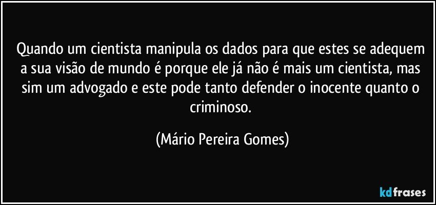 Quando um cientista manipula os dados para que estes se adequem a sua visão de mundo é porque ele já não é mais um cientista, mas sim um advogado e este pode tanto defender o inocente quanto o criminoso. (Mário Pereira Gomes)