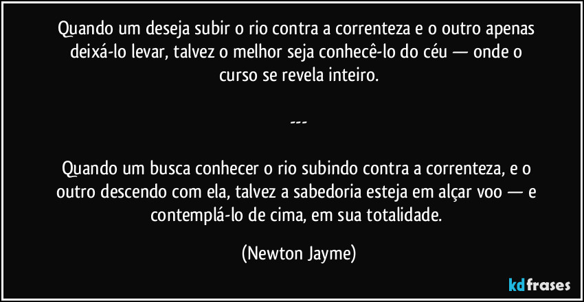 Quando um deseja subir o rio contra a correnteza e o outro apenas deixá-lo levar, talvez o melhor seja conhecê-lo do céu — onde o curso se revela inteiro.

---

Quando um busca conhecer o rio subindo contra a correnteza, e o outro descendo com ela, talvez a sabedoria esteja em alçar voo — e contemplá-lo de cima, em sua totalidade. (Newton Jayme)