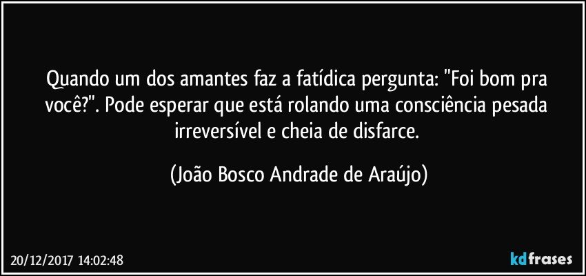 Quando um dos amantes faz a fatídica pergunta: "Foi bom pra você?". Pode esperar que está rolando uma consciência pesada irreversível e cheia de disfarce. (João Bosco Andrade de Araújo)