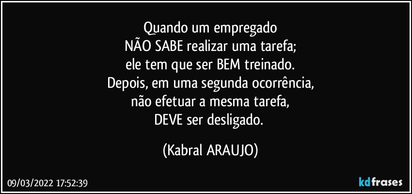 Quando um empregado
NÃO SABE realizar uma tarefa;
ele tem que ser BEM treinado.
Depois, em uma segunda ocorrência,
não efetuar a mesma tarefa,
DEVE ser desligado. (KABRAL ARAUJO)