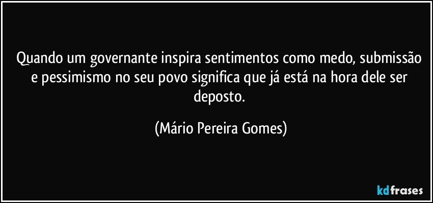 Quando um governante inspira sentimentos como medo, submissão e pessimismo no seu povo significa que já está na hora dele ser deposto. (Mário Pereira Gomes)