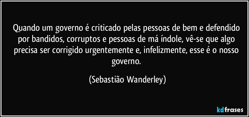 Quando um governo é criticado pelas pessoas de bem e defendido por bandidos, corruptos e pessoas de má índole, vê-se que algo precisa ser corrigido urgentemente e, infelizmente, esse é o nosso governo. (Sebastião Wanderley)