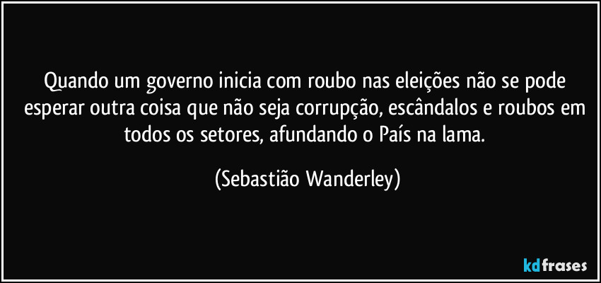 Quando um governo inicia com roubo nas eleições não se pode esperar outra coisa que não seja corrupção, escândalos e roubos em todos os setores, afundando o País na lama. (Sebastião Wanderley)