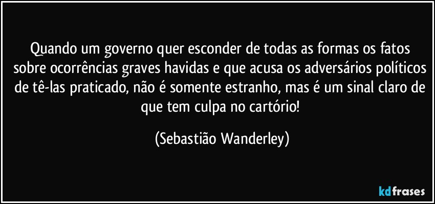 Quando um governo quer esconder de todas as formas os fatos sobre ocorrências graves havidas e que acusa os adversários políticos de tê-las praticado, não é somente estranho, mas é um sinal claro de que tem culpa no cartório! (Sebastião Wanderley)