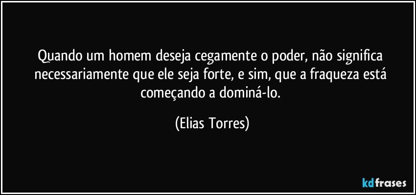 Quando um homem deseja cegamente o poder, não significa necessariamente que ele seja forte, e sim, que a fraqueza está começando a dominá-lo. (Elias Torres)