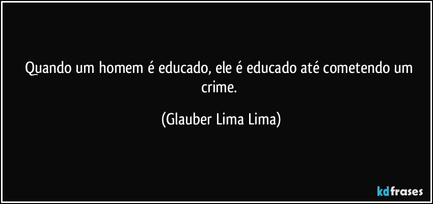 Quando um homem é educado, ele é educado até cometendo um crime. (Glauber Lima Lima)