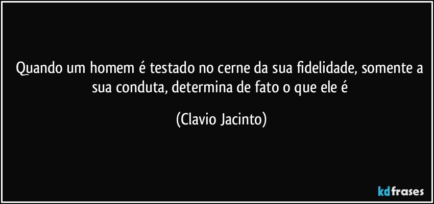 Quando um homem é testado no cerne da sua fidelidade, somente a sua conduta, determina de fato o que ele é (Clavio Jacinto)