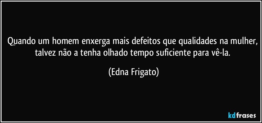 Quando um homem enxerga mais defeitos que qualidades na mulher, talvez não a tenha olhado tempo suficiente para vê-la. (Edna Frigato)