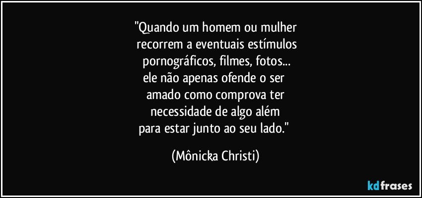 "Quando um homem ou mulher
 recorrem a eventuais estímulos
 pornográficos, filmes, fotos...
ele não apenas ofende o ser 
amado como comprova ter
 necessidade de algo além 
para estar junto ao seu lado." (Mônicka Christi)