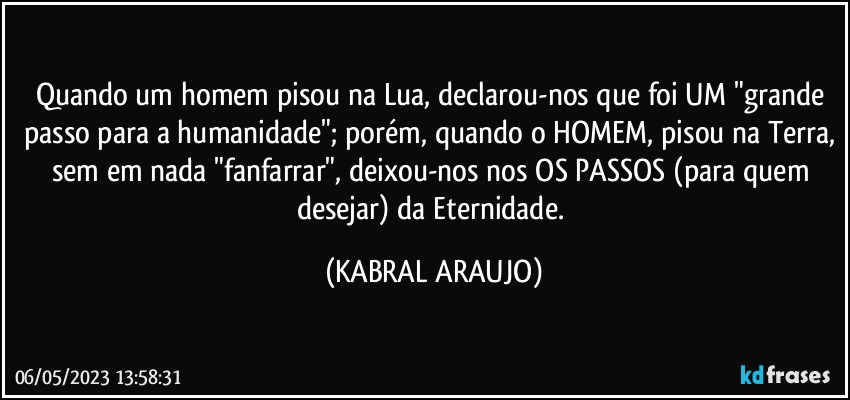 Quando um homem pisou na Lua, declarou-nos que foi UM "grande passo para a humanidade"; porém, quando o HOMEM, pisou na Terra, sem em nada "fanfarrar", deixou-nos nos OS PASSOS (para quem desejar) da Eternidade. (KABRAL ARAUJO)