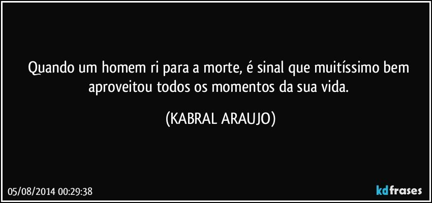 Quando um homem ri para a morte, é sinal que muitíssimo bem aproveitou todos os momentos da sua vida. (KABRAL ARAUJO)