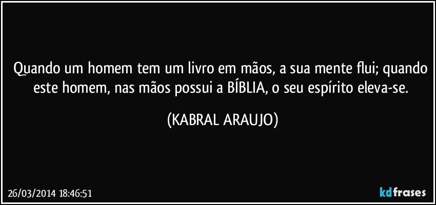 Quando um homem tem um livro em mãos, a sua mente flui; quando este homem, nas mãos possui a BÍBLIA, o seu espírito eleva-se. (KABRAL ARAUJO)