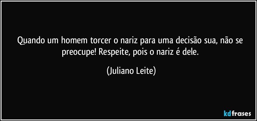 Quando um homem torcer o nariz para uma decisão sua, não se preocupe! Respeite, pois o nariz é dele. (Juliano Leite)