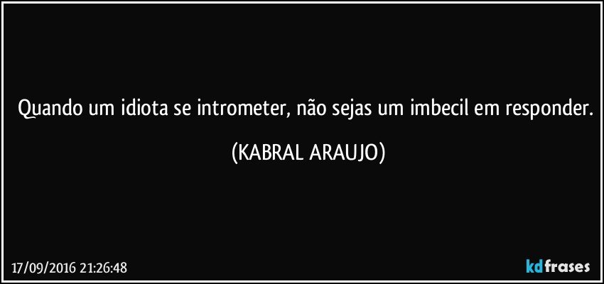 Quando um idiota se intrometer, não sejas um imbecil em responder. (KABRAL ARAUJO)