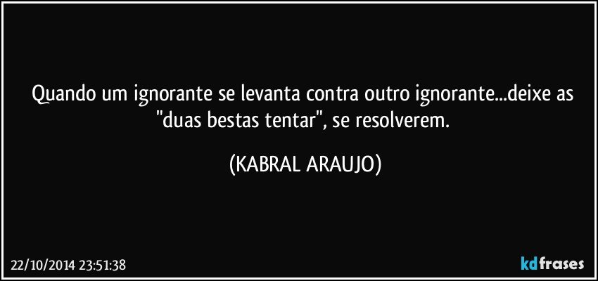 Quando um ignorante se levanta contra outro ignorante...deixe as "duas bestas tentar", se resolverem. (KABRAL ARAUJO)