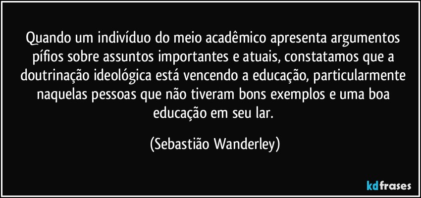 Quando um indivíduo do meio acadêmico apresenta argumentos pífios sobre assuntos importantes e atuais, constatamos que a doutrinação ideológica está vencendo a educação, particularmente naquelas pessoas que não tiveram bons exemplos e uma boa educação em seu lar. (Sebastião Wanderley)