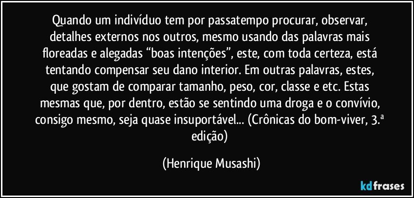 Quando um indivíduo tem por passatempo procurar, observar, detalhes externos nos outros, mesmo usando das palavras mais floreadas e alegadas “boas intenções”, este, com toda certeza, está tentando compensar seu dano interior. Em outras palavras, estes, que gostam de comparar tamanho, peso, cor, classe e etc. Estas mesmas que, por dentro, estão se sentindo uma droga e o convívio, consigo mesmo, seja quase insuportável... (Crônicas do bom-viver, 3.ª edição) (Henrique Musashi)