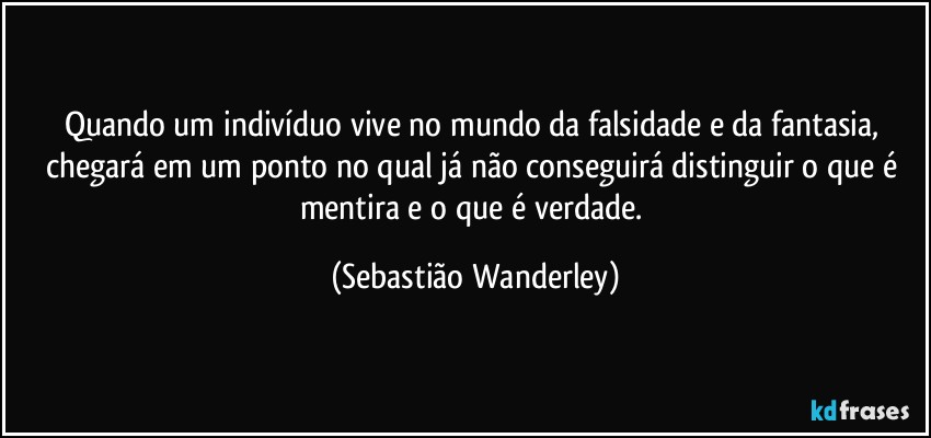 Quando um indivíduo vive no mundo da falsidade e da fantasia, chegará em um ponto no qual já não conseguirá distinguir o que é mentira e o que é verdade. (Sebastião Wanderley)