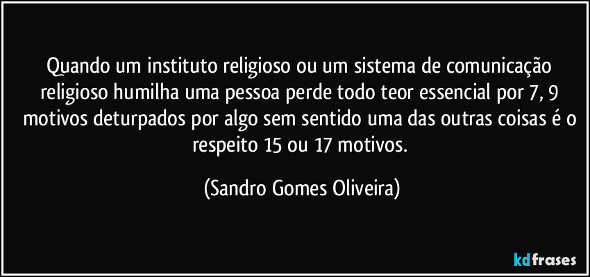 Quando um instituto religioso ou um sistema de comunicação religioso humilha uma pessoa perde todo teor essencial por 7, 9 motivos deturpados por algo sem sentido uma das outras coisas é o respeito 15 ou 17 motivos. (Sandro Gomes Oliveira)