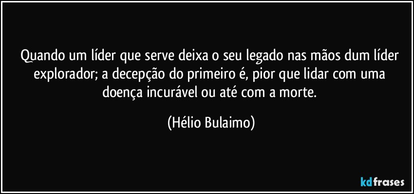 Quando um líder que serve deixa o seu legado nas mãos dum líder explorador; a decepção do primeiro é, pior que lidar com uma doença incurável ou até com a morte. (Hélio Bulaimo)