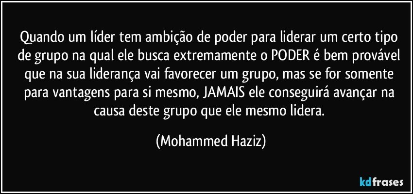 Quando um líder tem ambição de poder para liderar um certo tipo de grupo na qual ele busca extremamente o PODER é bem provável que na sua liderança vai favorecer um grupo, mas se for somente para vantagens para si mesmo, JAMAIS ele conseguirá avançar na causa deste grupo que ele mesmo lidera. (Mohammed Haziz)