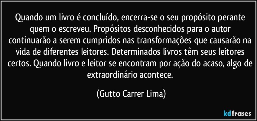 Quando um livro é concluído, encerra-se o seu propósito perante quem o escreveu. Propósitos desconhecidos para o autor continuarão a serem cumpridos nas transformações que causarão na vida de diferentes leitores. Determinados livros têm seus leitores certos. Quando livro e leitor se encontram por ação do acaso, algo de extraordinário acontece. (Gutto Carrer Lima)