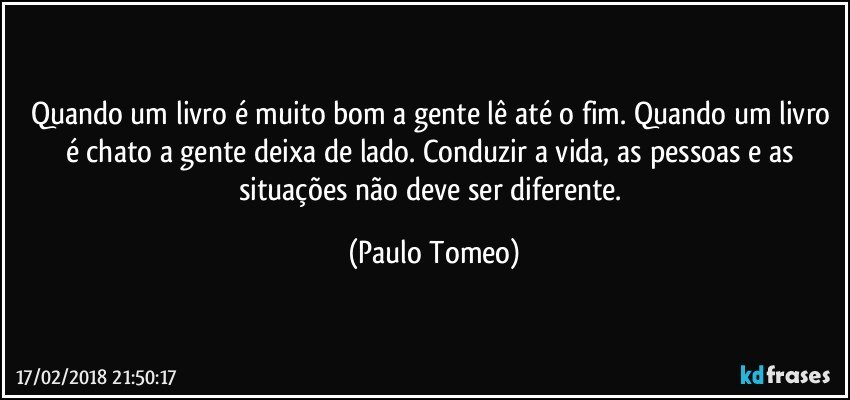 Quando um livro é muito bom a gente lê até o fim. Quando um livro é chato a gente deixa de lado. Conduzir a vida, as pessoas e as situações não deve ser diferente. (Paulo Tomeo)