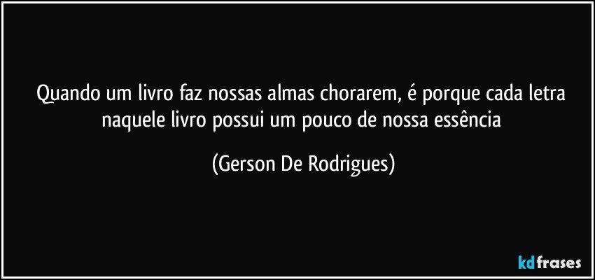 Quando um livro faz nossas almas chorarem, é porque cada letra naquele livro possui um pouco de nossa essência (Gerson De Rodrigues)