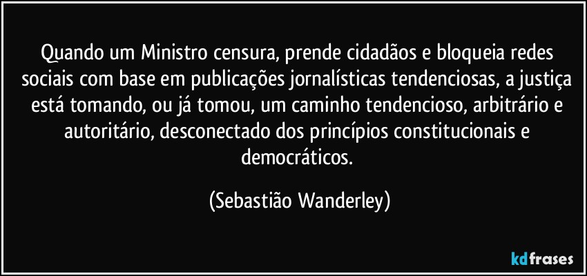 Quando um Ministro censura, prende cidadãos e bloqueia redes sociais com base em publicações jornalísticas tendenciosas, a justiça está tomando, ou já tomou, um caminho tendencioso, arbitrário e autoritário, desconectado dos princípios constitucionais e democráticos. (Sebastião Wanderley)