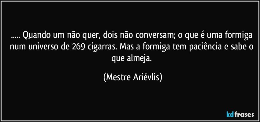 ... Quando um não quer, dois não conversam; o que é uma formiga num universo de 269 cigarras.  Mas a formiga tem paciência e sabe o que almeja. (Mestre Ariévlis)