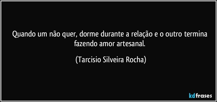 Quando um não quer, dorme durante a relação e o outro termina fazendo amor artesanal. (Tarcisio Silveira Rocha)