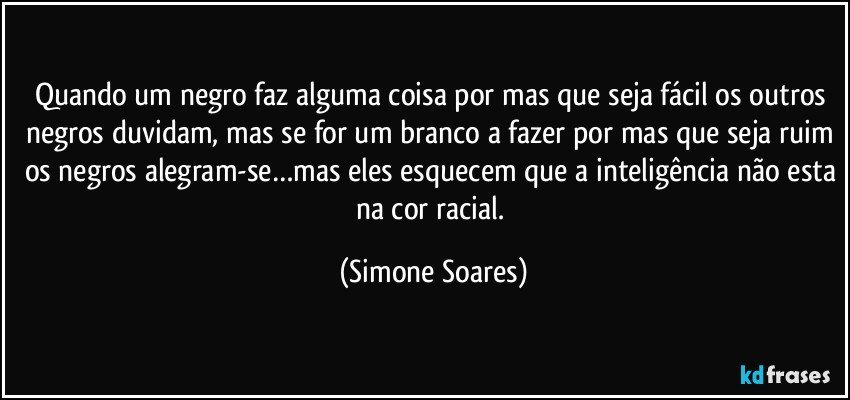 Quando um negro faz alguma coisa por mas que seja fácil os outros negros duvidam, mas se for um branco a fazer por mas que seja ruim os negros alegram-se…mas eles esquecem que a inteligência não esta na cor racial. (Simone Soares)