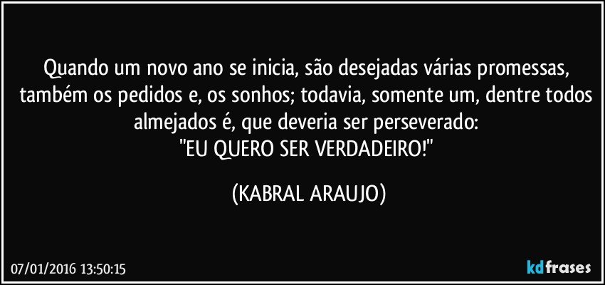 Quando um novo ano se inicia, são desejadas várias promessas, também os pedidos e, os sonhos; todavia, somente um, dentre todos almejados é, que deveria ser perseverado: 
"EU QUERO SER VERDADEIRO!" (KABRAL ARAUJO)