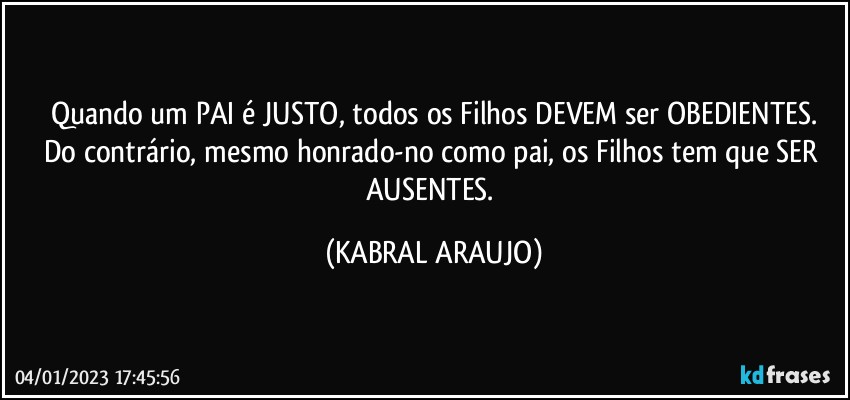 Quando um PAI é JUSTO, todos os Filhos DEVEM ser OBEDIENTES.
Do contrário, mesmo honrado-no como pai, os Filhos tem que SER AUSENTES. (KABRAL ARAUJO)