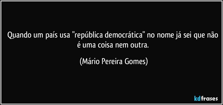 Quando um país usa "república democrática" no nome já sei que não é uma coisa nem outra. (Mário Pereira Gomes)