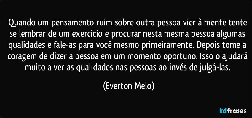 Quando um pensamento ruim sobre outra pessoa vier à mente tente se lembrar de um exercício e procurar nesta mesma pessoa algumas qualidades e fale-as para você mesmo primeiramente. Depois tome a coragem de dizer a pessoa em um momento oportuno. Isso o ajudará muito a ver as qualidades nas pessoas ao invés de julgá-las. (Everton Melo)