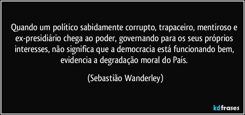 Quando um político sabidamente corrupto, trapaceiro, mentiroso e ex-presidiário chega ao poder, governando para os seus próprios interesses, não significa que a democracia está funcionando bem, evidencia a degradação moral do País. (Sebastião Wanderley)