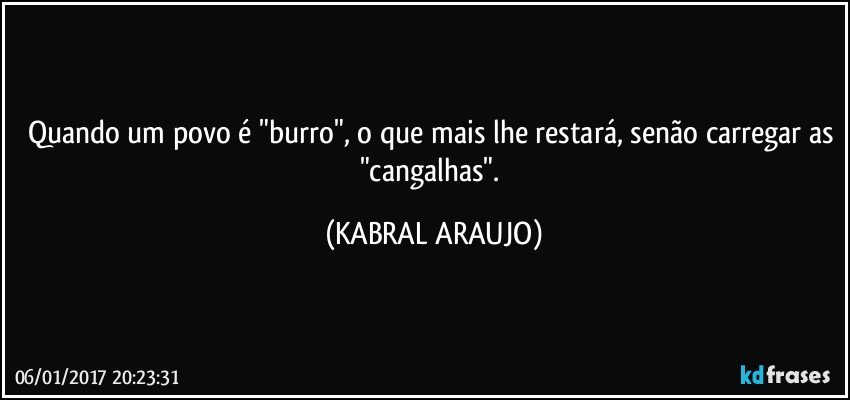 Quando um povo é "burro", o que mais lhe restará, senão carregar as "cangalhas". (KABRAL ARAUJO)